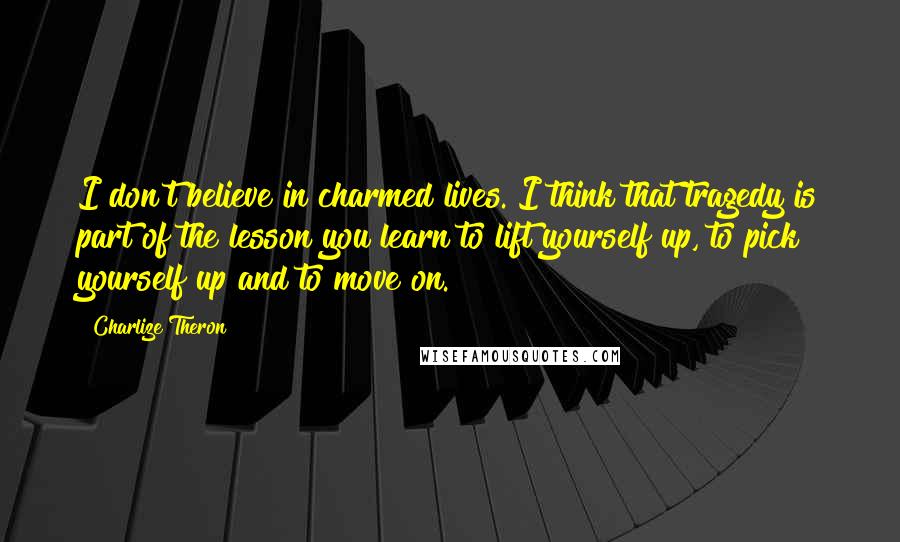 Charlize Theron Quotes: I don't believe in charmed lives. I think that tragedy is part of the lesson you learn to lift yourself up, to pick yourself up and to move on.