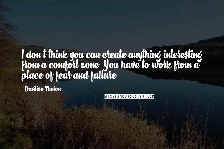 Charlize Theron Quotes: I don't think you can create anything interesting from a comfort zone. You have to work from a place of fear and failure.