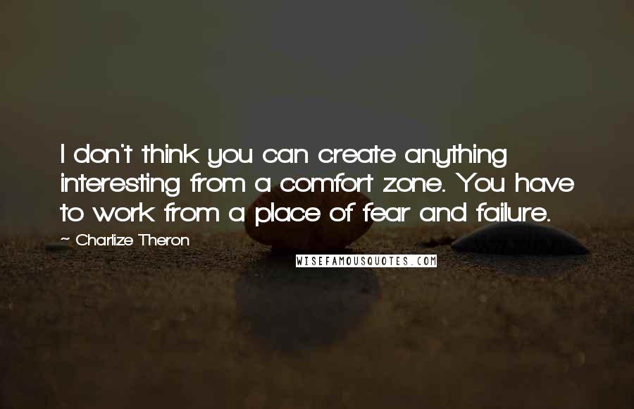 Charlize Theron Quotes: I don't think you can create anything interesting from a comfort zone. You have to work from a place of fear and failure.