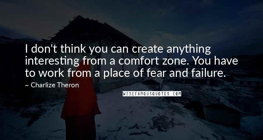 Charlize Theron Quotes: I don't think you can create anything interesting from a comfort zone. You have to work from a place of fear and failure.