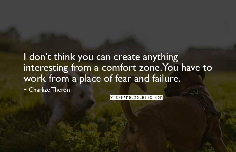 Charlize Theron Quotes: I don't think you can create anything interesting from a comfort zone. You have to work from a place of fear and failure.