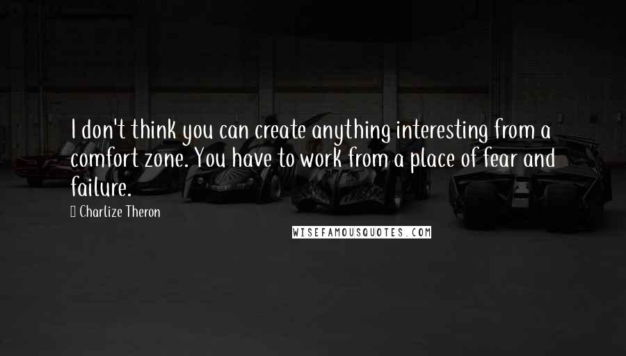 Charlize Theron Quotes: I don't think you can create anything interesting from a comfort zone. You have to work from a place of fear and failure.