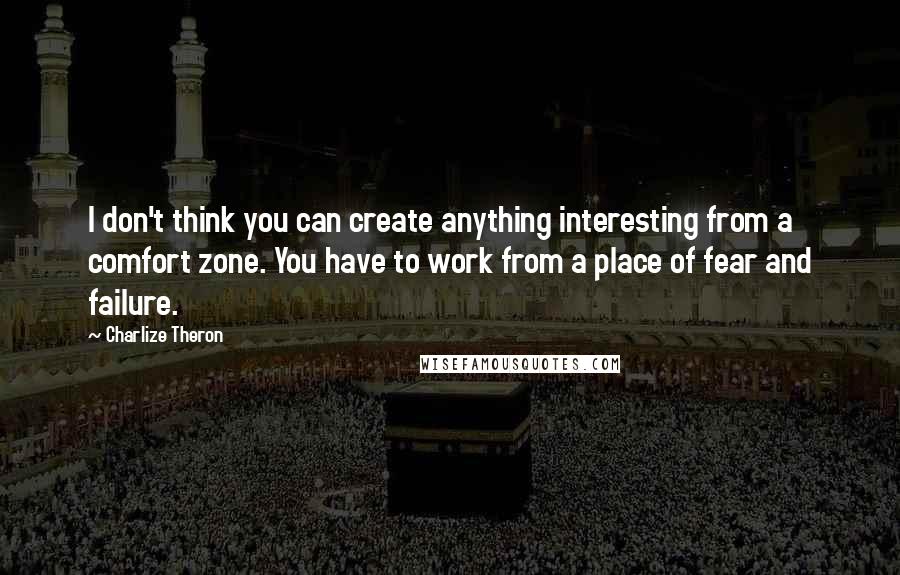 Charlize Theron Quotes: I don't think you can create anything interesting from a comfort zone. You have to work from a place of fear and failure.