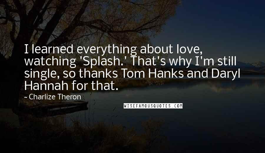 Charlize Theron Quotes: I learned everything about love, watching 'Splash.' That's why I'm still single, so thanks Tom Hanks and Daryl Hannah for that.