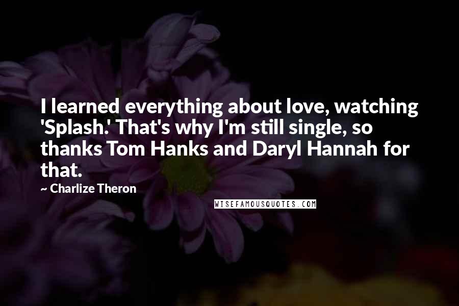 Charlize Theron Quotes: I learned everything about love, watching 'Splash.' That's why I'm still single, so thanks Tom Hanks and Daryl Hannah for that.