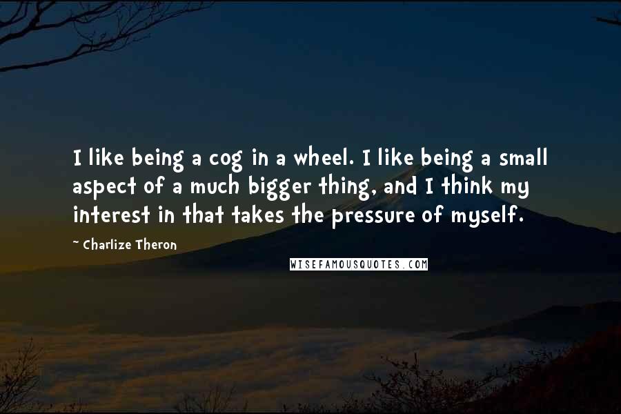Charlize Theron Quotes: I like being a cog in a wheel. I like being a small aspect of a much bigger thing, and I think my interest in that takes the pressure of myself.
