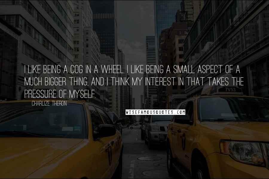 Charlize Theron Quotes: I like being a cog in a wheel. I like being a small aspect of a much bigger thing, and I think my interest in that takes the pressure of myself.