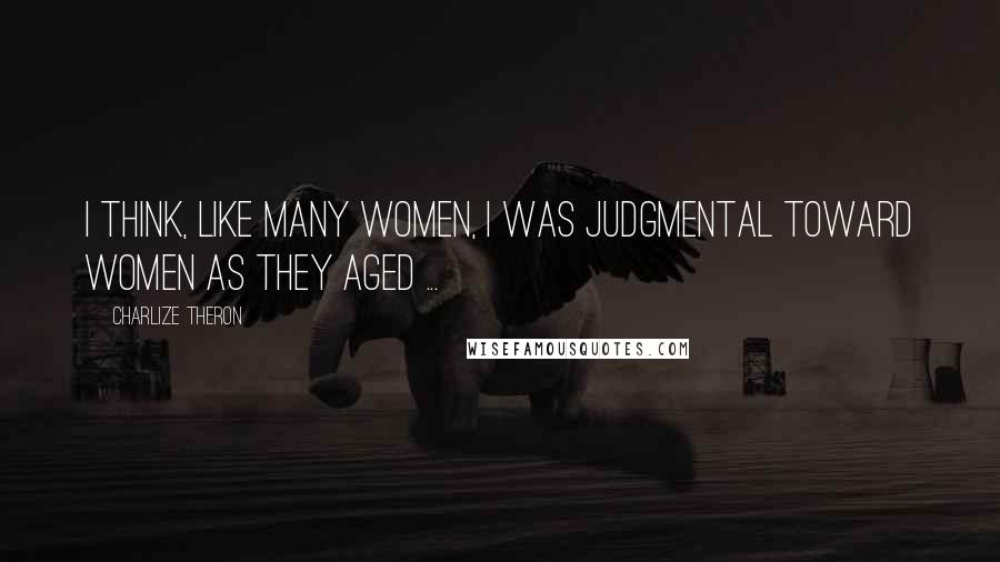 Charlize Theron Quotes: I think, like many women, I was judgmental toward women as they aged ...