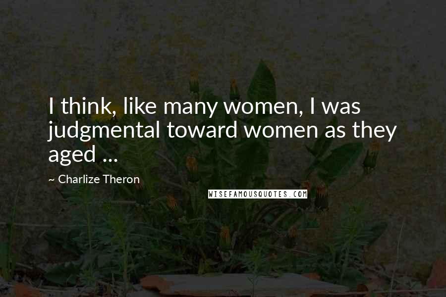Charlize Theron Quotes: I think, like many women, I was judgmental toward women as they aged ...