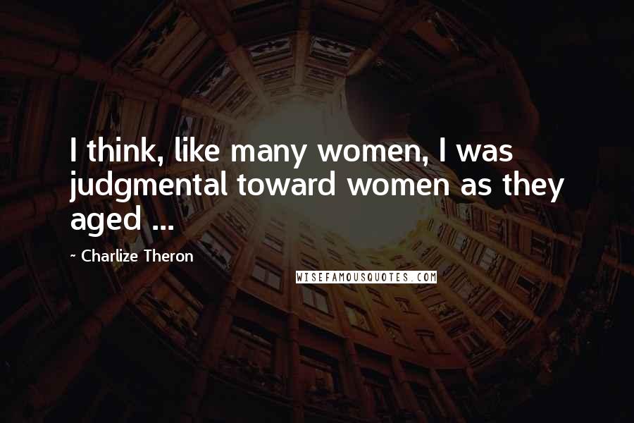 Charlize Theron Quotes: I think, like many women, I was judgmental toward women as they aged ...
