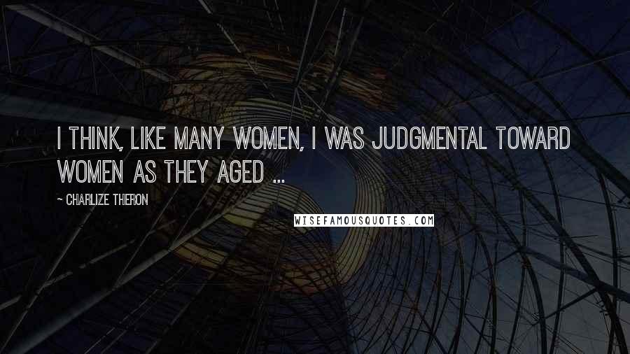 Charlize Theron Quotes: I think, like many women, I was judgmental toward women as they aged ...