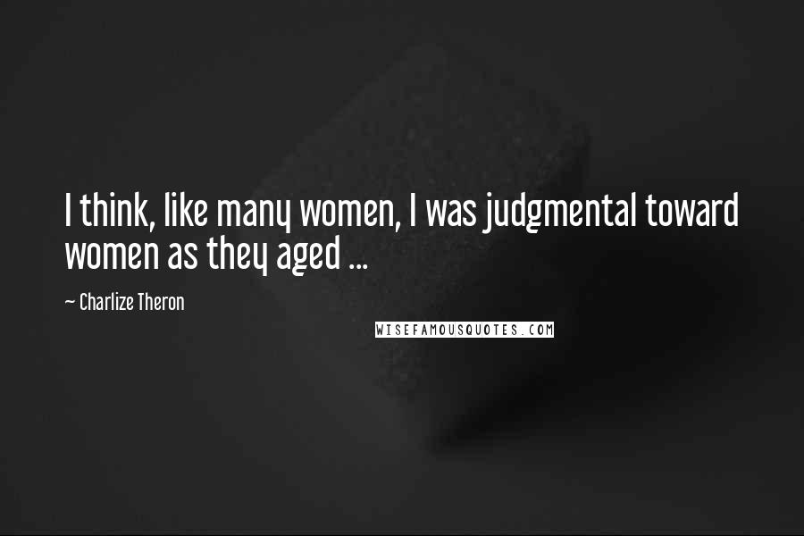 Charlize Theron Quotes: I think, like many women, I was judgmental toward women as they aged ...