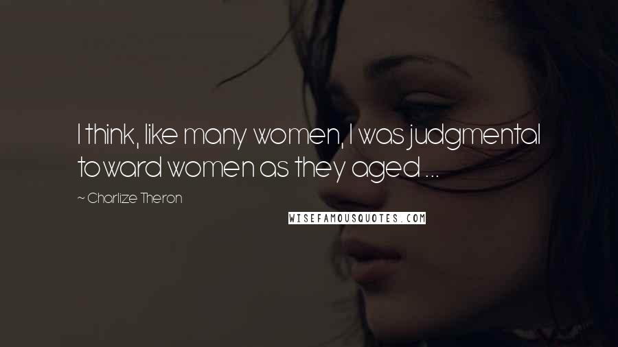 Charlize Theron Quotes: I think, like many women, I was judgmental toward women as they aged ...