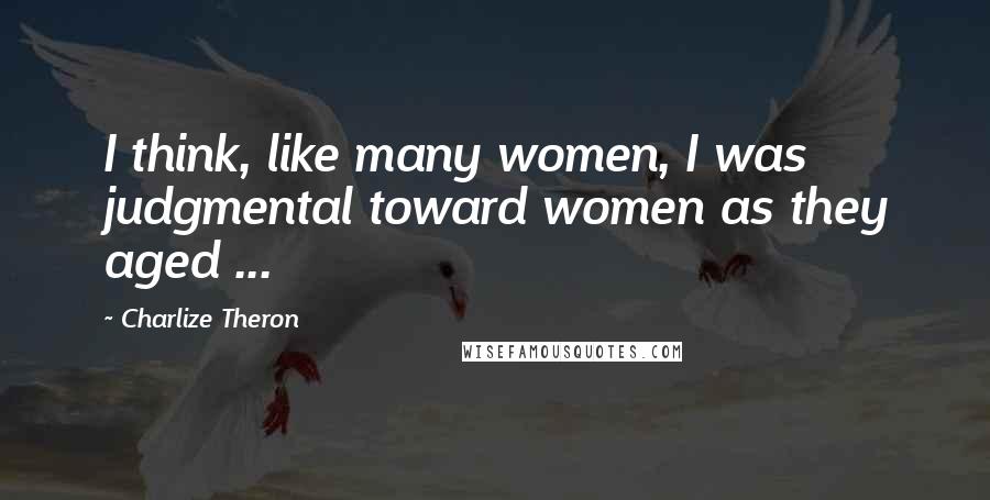 Charlize Theron Quotes: I think, like many women, I was judgmental toward women as they aged ...