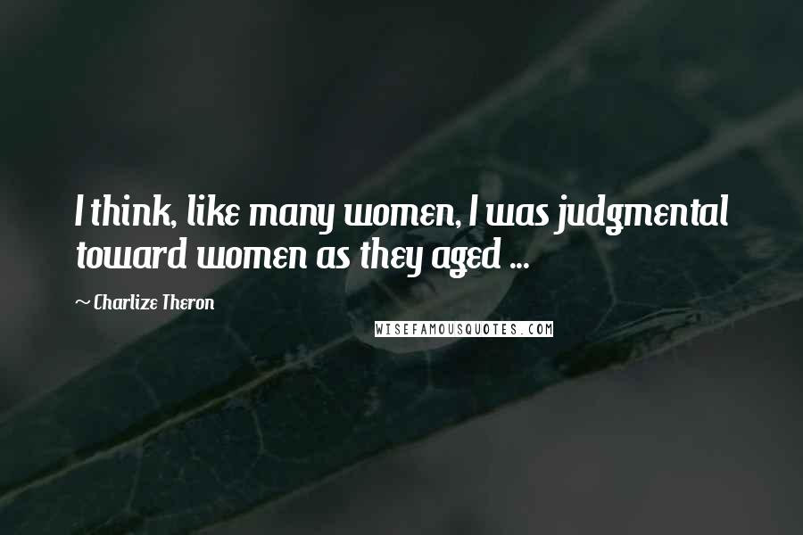 Charlize Theron Quotes: I think, like many women, I was judgmental toward women as they aged ...