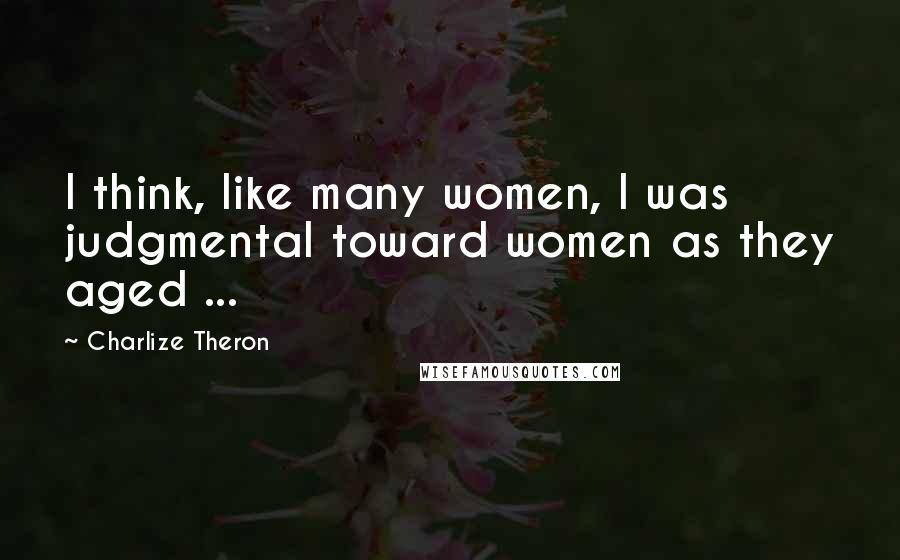 Charlize Theron Quotes: I think, like many women, I was judgmental toward women as they aged ...