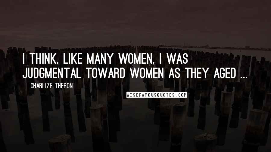 Charlize Theron Quotes: I think, like many women, I was judgmental toward women as they aged ...