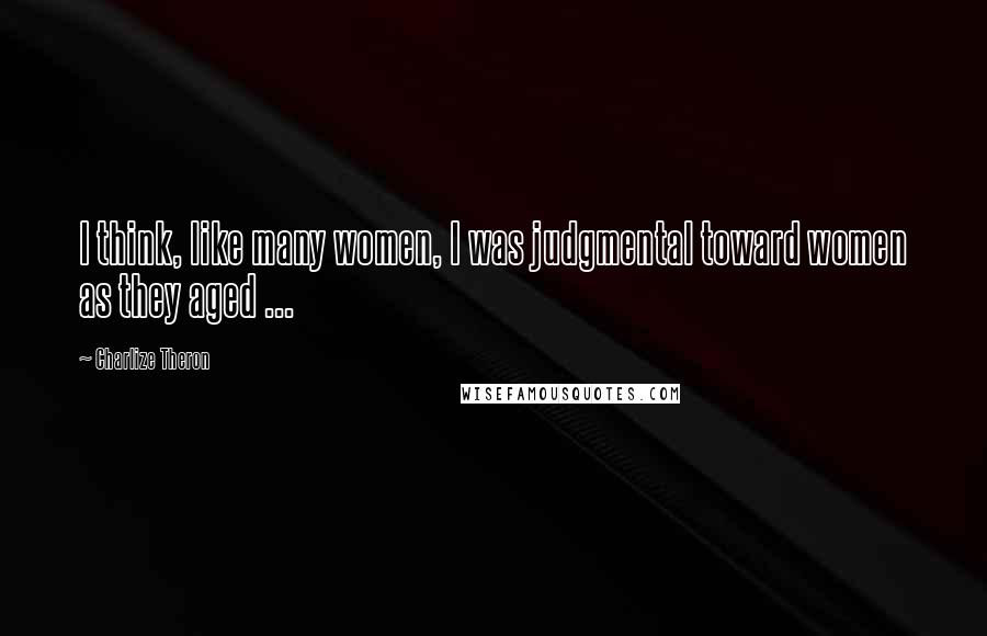 Charlize Theron Quotes: I think, like many women, I was judgmental toward women as they aged ...