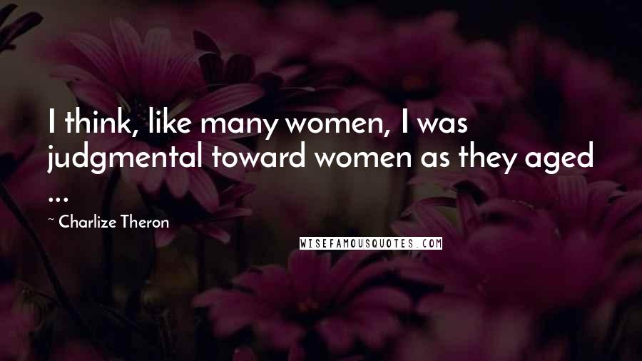 Charlize Theron Quotes: I think, like many women, I was judgmental toward women as they aged ...