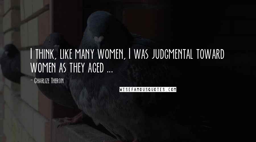 Charlize Theron Quotes: I think, like many women, I was judgmental toward women as they aged ...