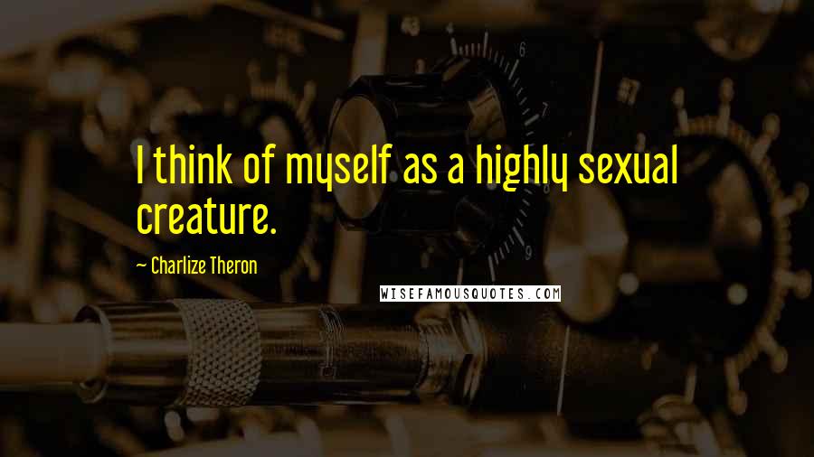 Charlize Theron Quotes: I think of myself as a highly sexual creature.