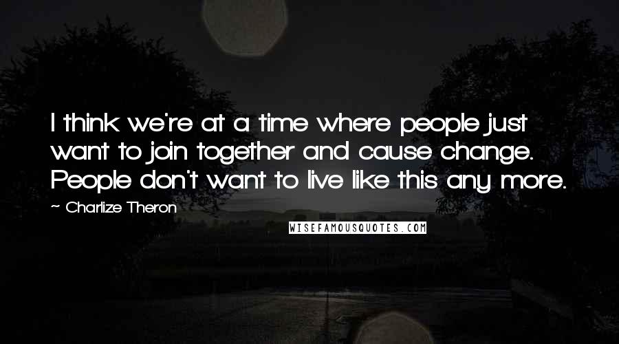 Charlize Theron Quotes: I think we're at a time where people just want to join together and cause change. People don't want to live like this any more.