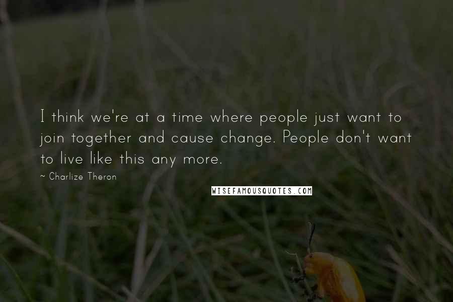 Charlize Theron Quotes: I think we're at a time where people just want to join together and cause change. People don't want to live like this any more.