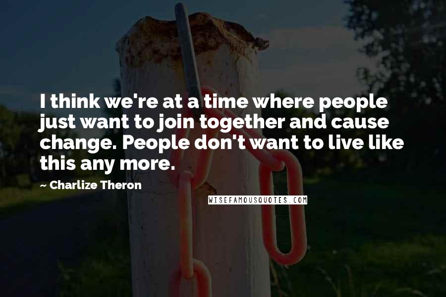Charlize Theron Quotes: I think we're at a time where people just want to join together and cause change. People don't want to live like this any more.