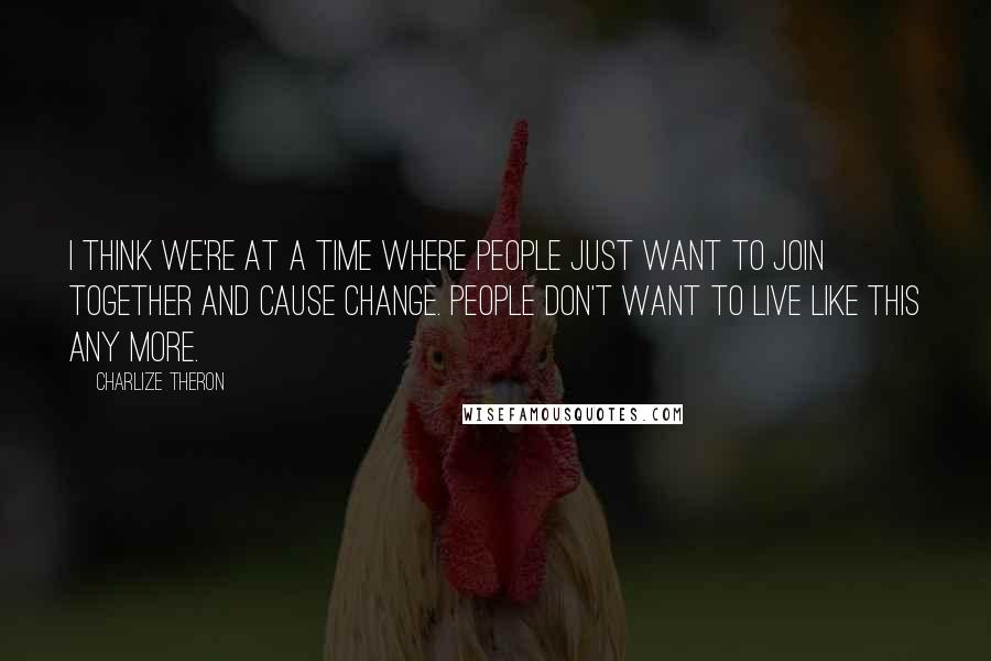 Charlize Theron Quotes: I think we're at a time where people just want to join together and cause change. People don't want to live like this any more.