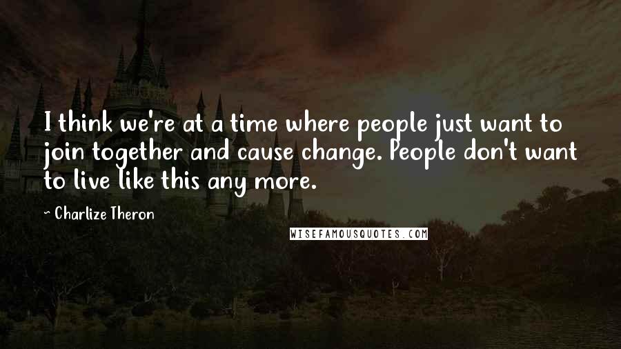 Charlize Theron Quotes: I think we're at a time where people just want to join together and cause change. People don't want to live like this any more.