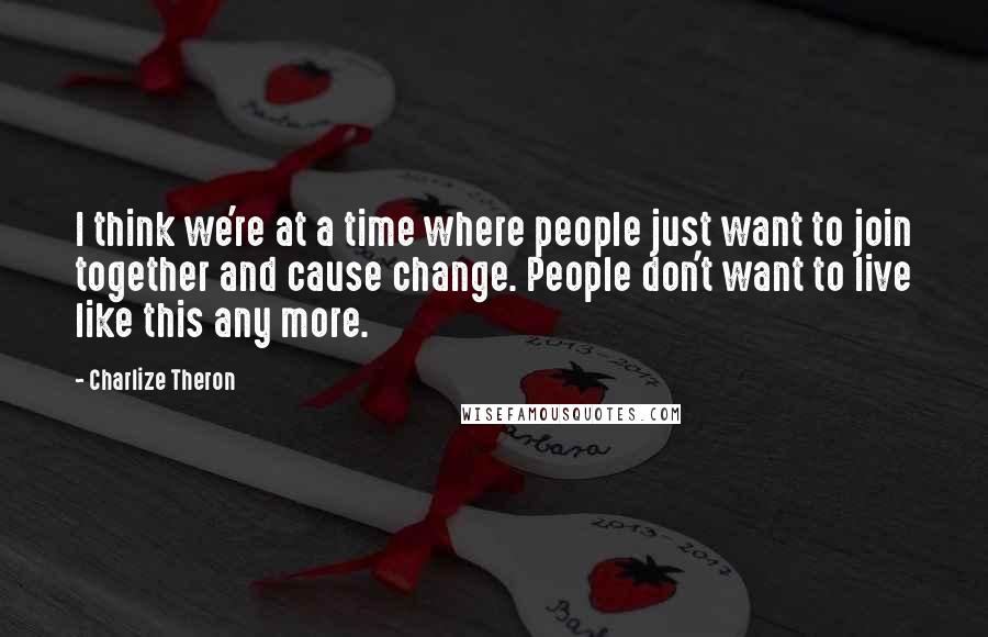 Charlize Theron Quotes: I think we're at a time where people just want to join together and cause change. People don't want to live like this any more.