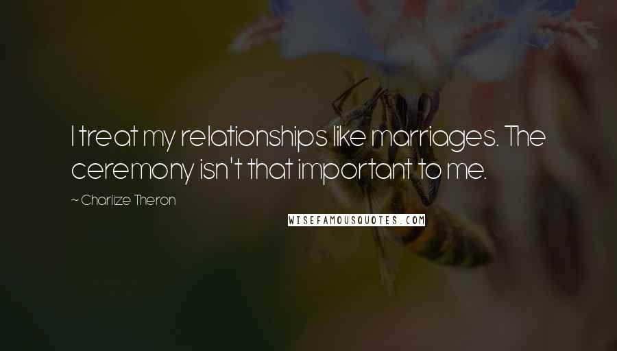 Charlize Theron Quotes: I treat my relationships like marriages. The ceremony isn't that important to me.