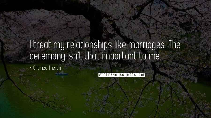 Charlize Theron Quotes: I treat my relationships like marriages. The ceremony isn't that important to me.