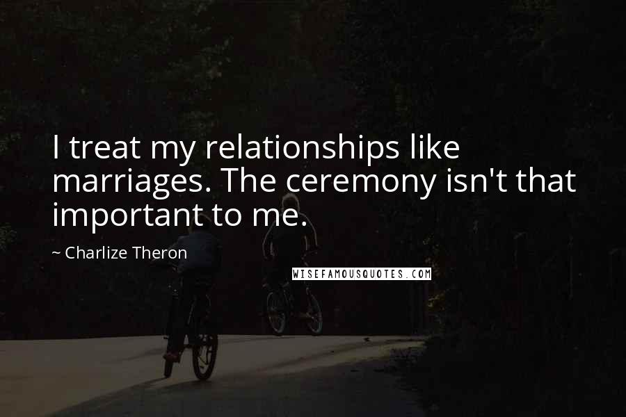 Charlize Theron Quotes: I treat my relationships like marriages. The ceremony isn't that important to me.