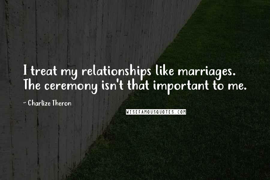 Charlize Theron Quotes: I treat my relationships like marriages. The ceremony isn't that important to me.