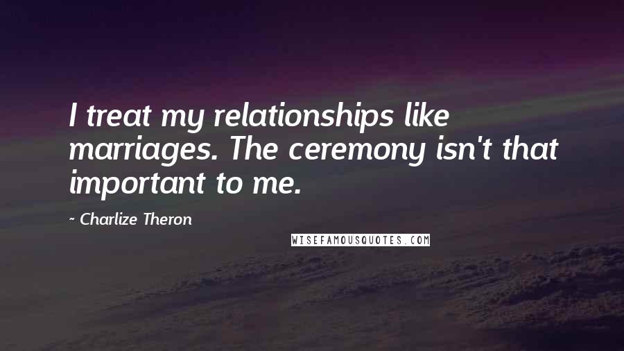 Charlize Theron Quotes: I treat my relationships like marriages. The ceremony isn't that important to me.