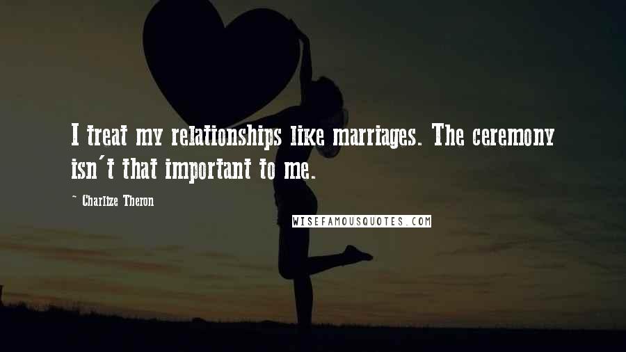 Charlize Theron Quotes: I treat my relationships like marriages. The ceremony isn't that important to me.