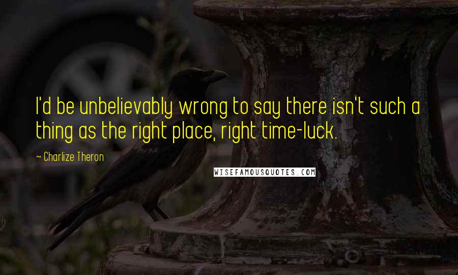 Charlize Theron Quotes: I'd be unbelievably wrong to say there isn't such a thing as the right place, right time-luck.