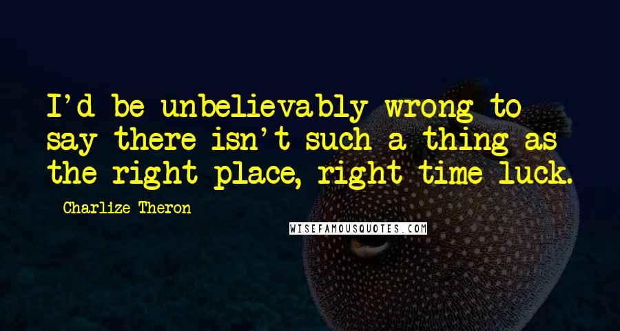 Charlize Theron Quotes: I'd be unbelievably wrong to say there isn't such a thing as the right place, right time-luck.