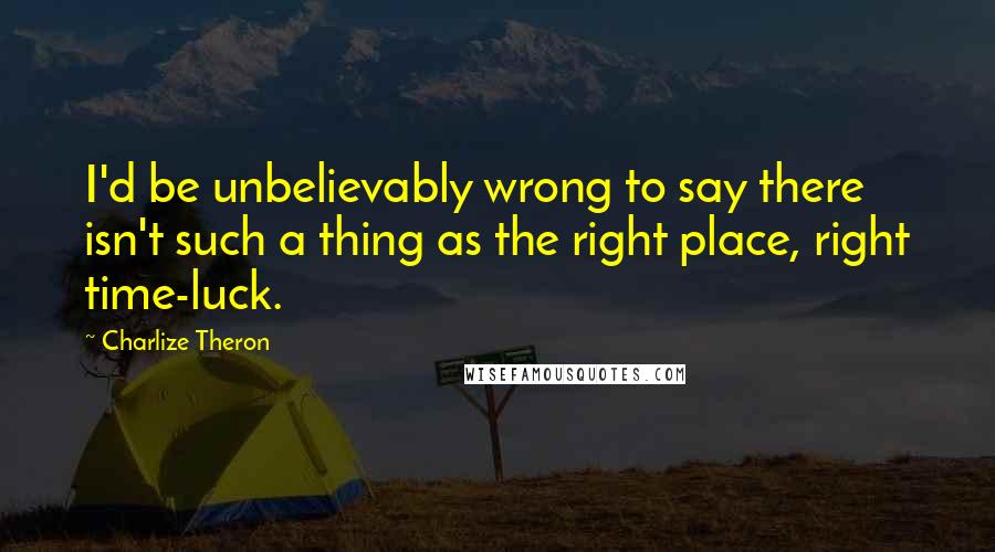 Charlize Theron Quotes: I'd be unbelievably wrong to say there isn't such a thing as the right place, right time-luck.