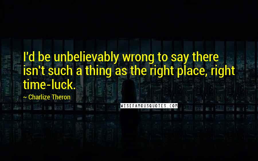 Charlize Theron Quotes: I'd be unbelievably wrong to say there isn't such a thing as the right place, right time-luck.