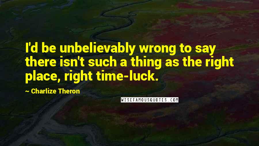 Charlize Theron Quotes: I'd be unbelievably wrong to say there isn't such a thing as the right place, right time-luck.