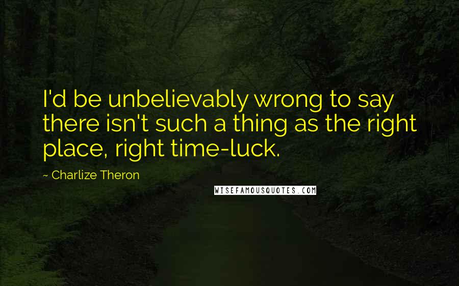 Charlize Theron Quotes: I'd be unbelievably wrong to say there isn't such a thing as the right place, right time-luck.