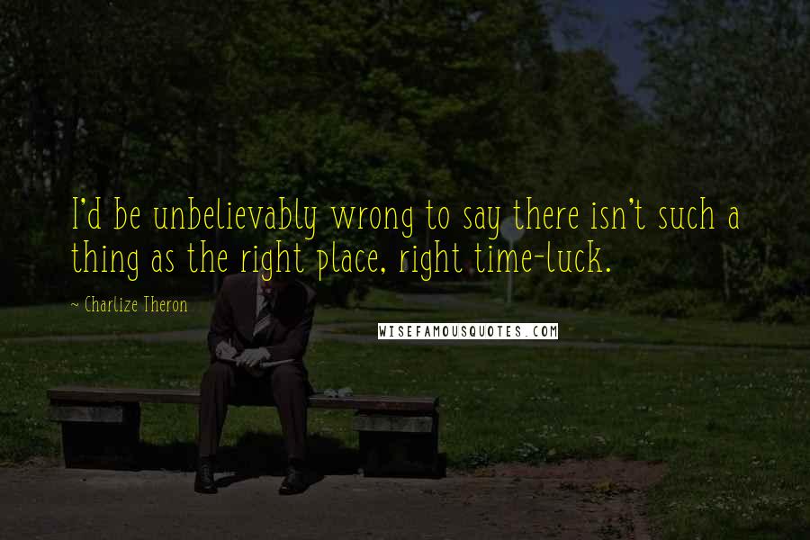 Charlize Theron Quotes: I'd be unbelievably wrong to say there isn't such a thing as the right place, right time-luck.