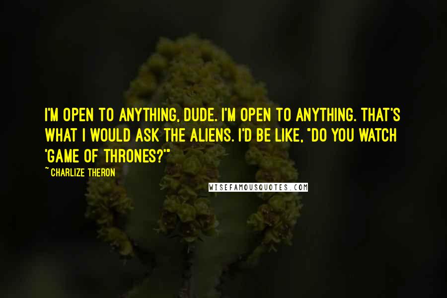 Charlize Theron Quotes: I'm open to anything, dude. I'm open to anything. That's what I would ask the aliens. I'd be like, "Do you watch 'Game of Thrones?'"