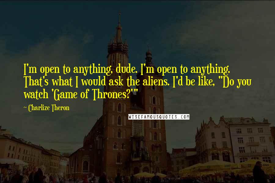 Charlize Theron Quotes: I'm open to anything, dude. I'm open to anything. That's what I would ask the aliens. I'd be like, "Do you watch 'Game of Thrones?'"