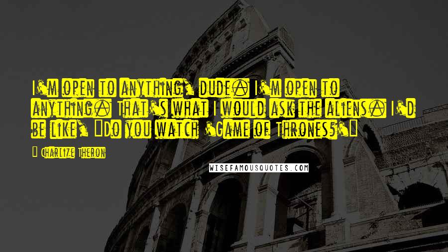 Charlize Theron Quotes: I'm open to anything, dude. I'm open to anything. That's what I would ask the aliens. I'd be like, "Do you watch 'Game of Thrones?'"