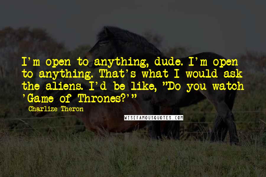 Charlize Theron Quotes: I'm open to anything, dude. I'm open to anything. That's what I would ask the aliens. I'd be like, "Do you watch 'Game of Thrones?'"