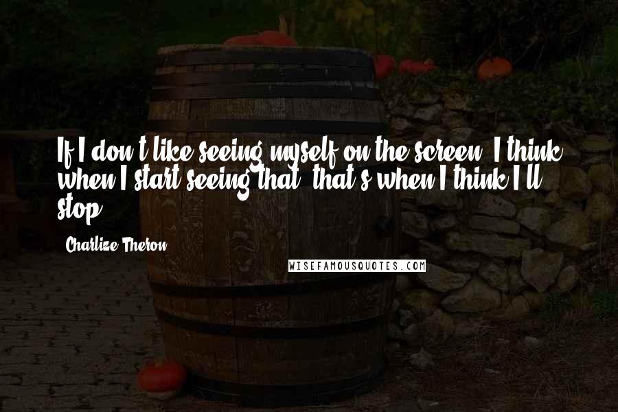 Charlize Theron Quotes: If I don't like seeing myself on the screen, I think when I start seeing that, that's when I think I'll stop.
