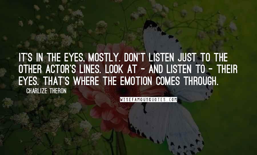 Charlize Theron Quotes: It's in the eyes, mostly. Don't listen just to the other actor's lines. Look at - and listen to - their eyes. That's where the emotion comes through.
